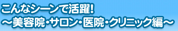 こんなシーンで活躍！～美容院・サロン・医院・クリニック編～